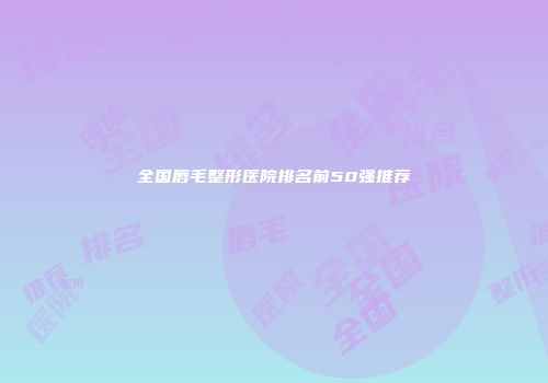 全国唇毛整形医院排名前50强推荐