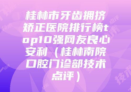 桂林市牙齿拥挤矫正医院排行榜top10强网友良心安利（桂林南院口腔门诊部技术点评）