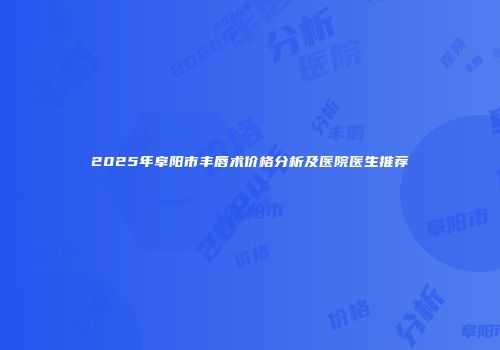 2025年阜阳市丰唇术价格分析及医院医生推荐