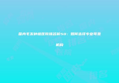 国内毛发种植医院排名前50：如何选择专业可靠机构