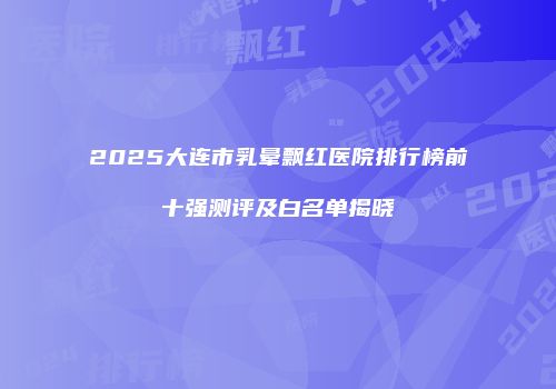 2025大连市乳晕飘红医院排行榜前十强测评及白名单揭晓