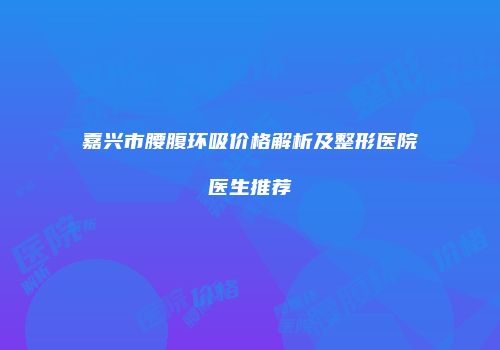 嘉兴市腰腹环吸价格解析及整形医院医生推荐