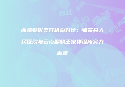曲靖整形美容机构对比：师宗县人民医院与云南麒麟王家祥诊所实力解析