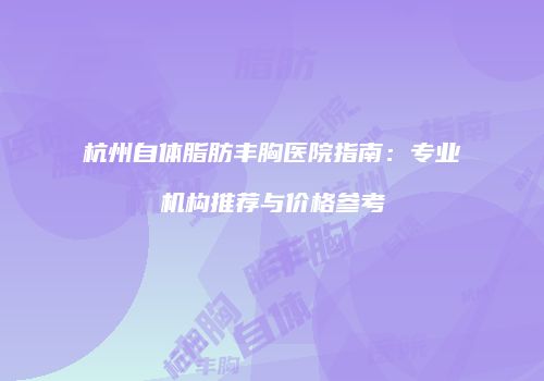 杭州自体脂肪丰胸医院指南：专业机构推荐与价格参考