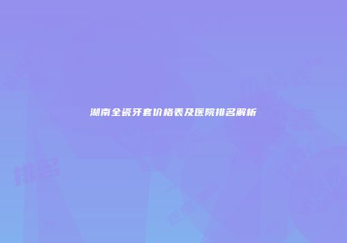 湖南全瓷牙套价格表及医院排名解析