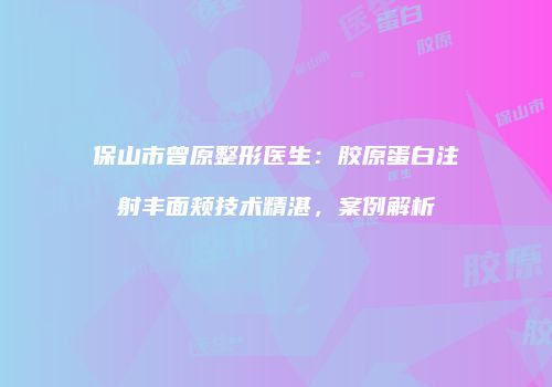 保山市曾原整形医生：胶原蛋白注射丰面颊技术精湛，案例解析