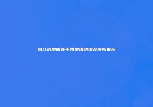 阳江市割眼袋手术费用明细及医院推荐