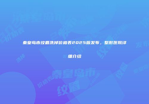 秦皇岛市纹眉洗掉价格表2025版发布，整形医院详细介绍