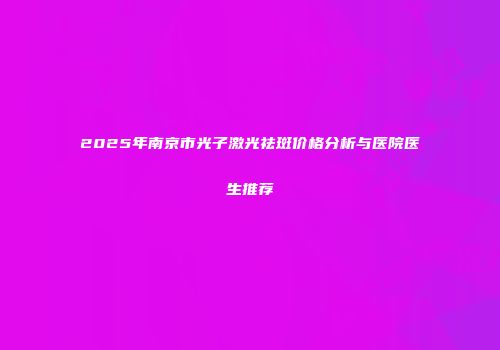 2025年南京市光子激光祛斑价格分析与医院医生推荐