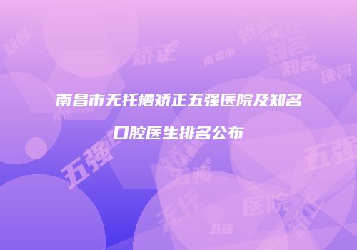 南昌市无托槽矫正五强医院及知名口腔医生排名公布