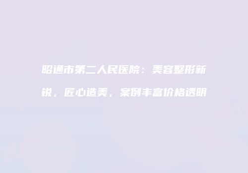 昭通市第二人民医院：美容整形新锐，匠心造美，案例丰富价格透明