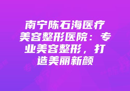 南宁陈石海医疗美容整形医院：专业美容整形，打造美丽新颜