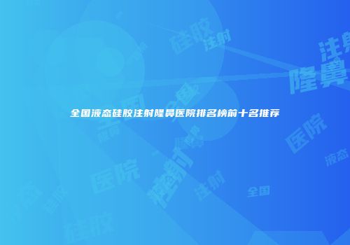全国液态硅胶注射隆鼻医院排名榜前十名推荐