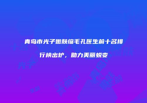 青岛市光子嫩肤缩毛孔医生前十名排行榜出炉，助力美丽蜕变