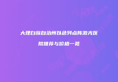 大理白族自治州以色列点阵激光医院推荐与价格一览