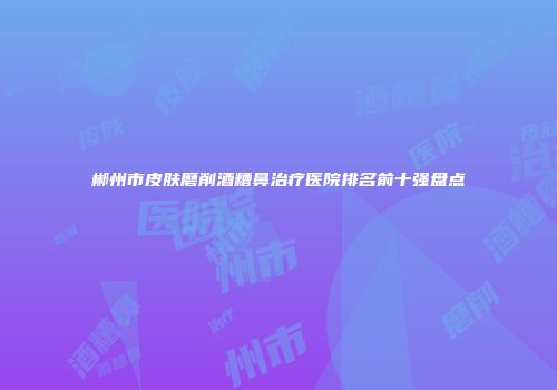 郴州市皮肤磨削酒糟鼻治疗医院排名前十强盘点