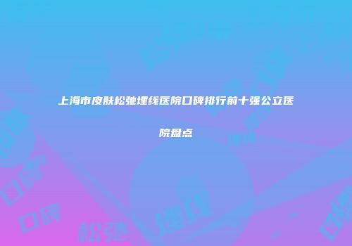 上海市皮肤松弛埋线医院口碑排行前十强公立医院盘点