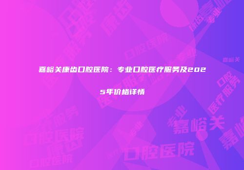 嘉峪关康齿口腔医院：专业口腔医疗服务及2025年价格详情