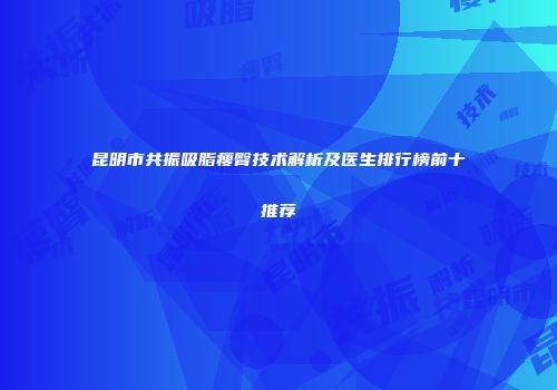 昆明市共振吸脂瘦臀技术解析及医生排行榜前十推荐