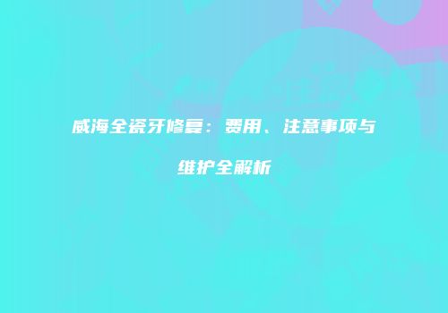 威海全瓷牙修复：费用、注意事项与维护全解析
