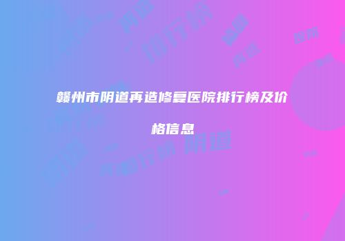 赣州市阴道再造修复医院排行榜及价格信息