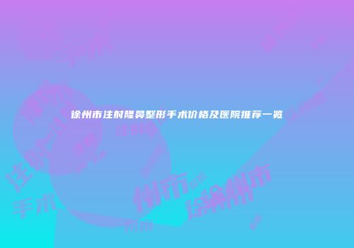 徐州市注射隆鼻整形手术价格及医院推荐一览