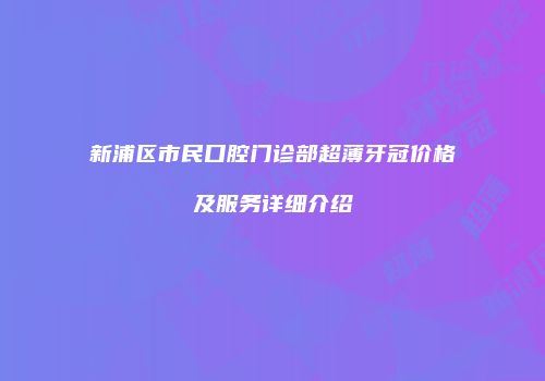 新浦区市民口腔门诊部超薄牙冠价格及服务详细介绍