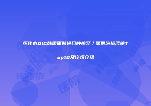 怀化市DIC韩国原装进口种植牙／颗医院排名榜Top10及详情介绍