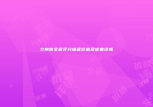 兰州市全瓷牙分铸瓷价格及优惠详情