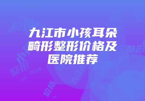 九江市小孩耳朵畸形整形价格及医院推荐