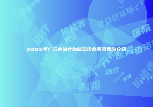 2025年广元市治疗咖啡斑价格表及医院介绍