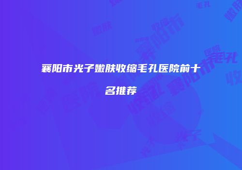 襄阳市光子嫩肤收缩毛孔医院前十名推荐