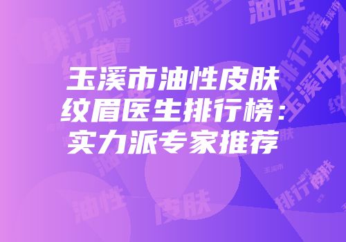 玉溪市油性皮肤纹眉医生排行榜：实力派专家推荐