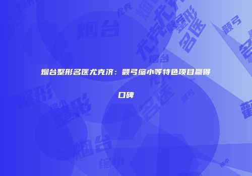 烟台整形名医尤克济：颧弓缩小等特色项目赢得口碑