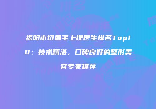 揭阳市切眉毛上提医生排名Top10：技术精湛，口碑良好的整形美容专家推荐