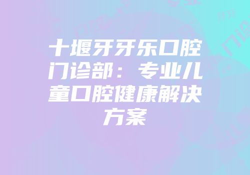 十堰牙牙乐口腔门诊部：专业儿童口腔健康解决方案