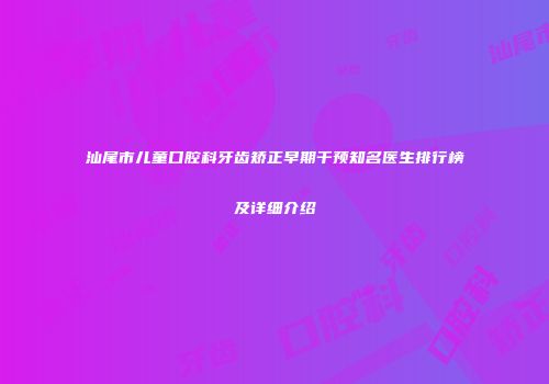 汕尾市儿童口腔科牙齿矫正早期干预知名医生排行榜及详细介绍