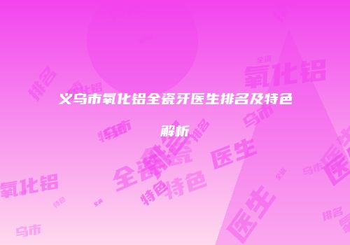 义乌市氧化铝全瓷牙医生排名及特色解析