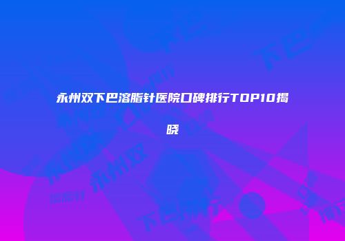永州双下巴溶脂针医院口碑排行TOP10揭晓