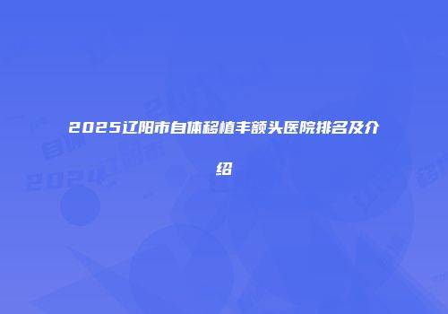 2025辽阳市自体移植丰额头医院排名及介绍