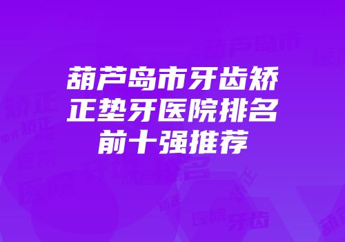 葫芦岛市牙齿矫正垫牙医院排名前十强推荐