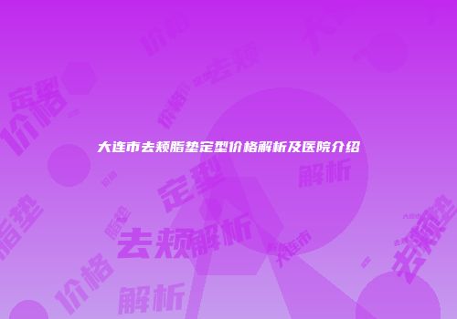 大连市去颊脂垫定型价格解析及医院介绍