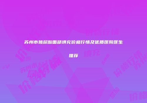 苏州市玻尿酸面部填充价格行情及优质医院医生推荐