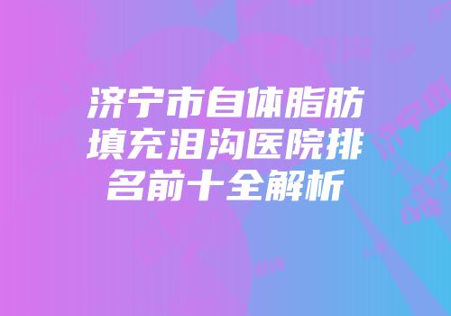 济宁市自体脂肪填充泪沟医院排名前十全解析
