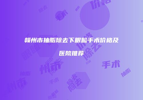 赣州市抽脂除去下眼睑手术价格及医院推荐