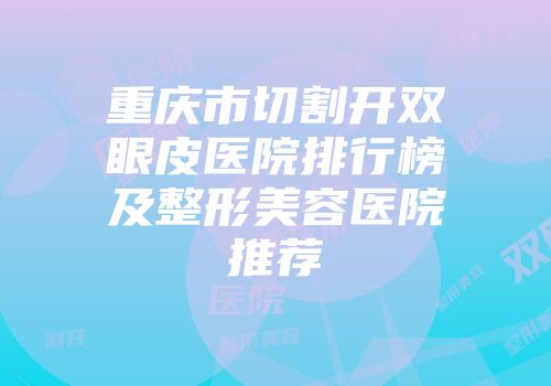重庆市切割开双眼皮医院排行榜及整形美容医院推荐