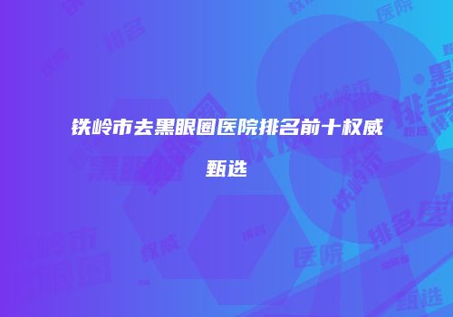 铁岭市去黑眼圈医院排名前十权威甄选