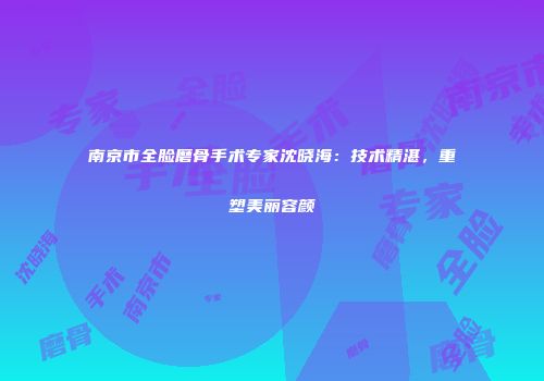 南京市全脸磨骨手术专家沈晓海：技术精湛，重塑美丽容颜