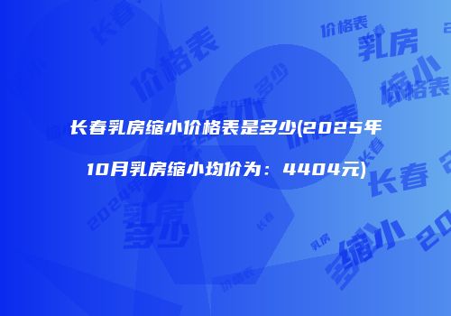 长春乳房缩小价格表是多少(2025年10月乳房缩小均价为：4404元)