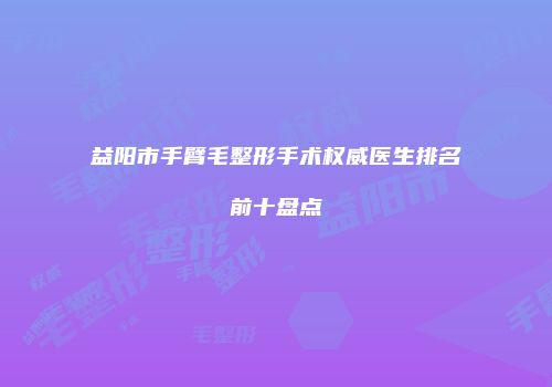益阳市手臂毛整形手术权威医生排名前十盘点